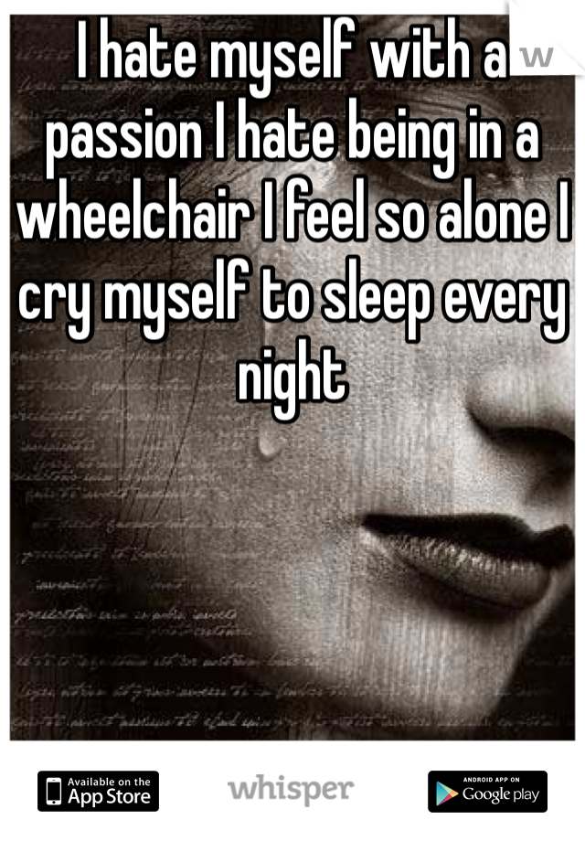 I hate myself with a passion I hate being in a wheelchair I feel so alone I cry myself to sleep every night