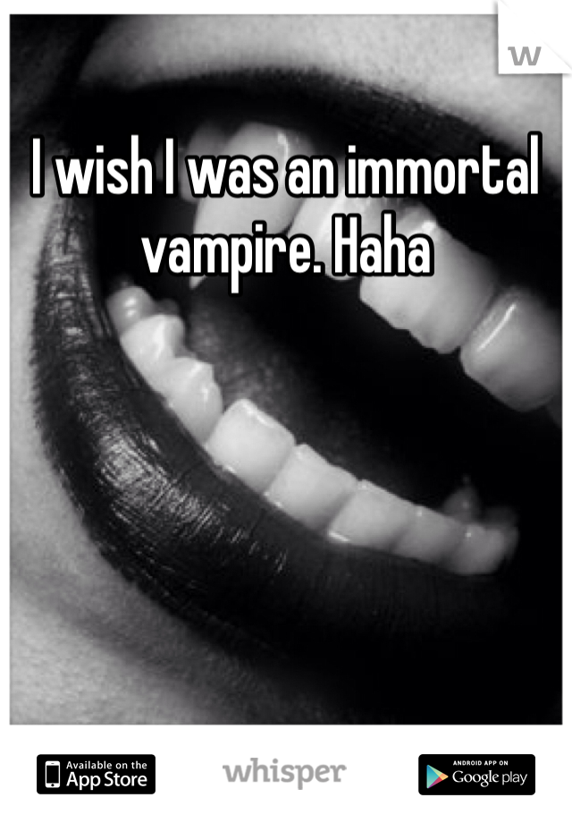 I wish I was an immortal vampire. Haha