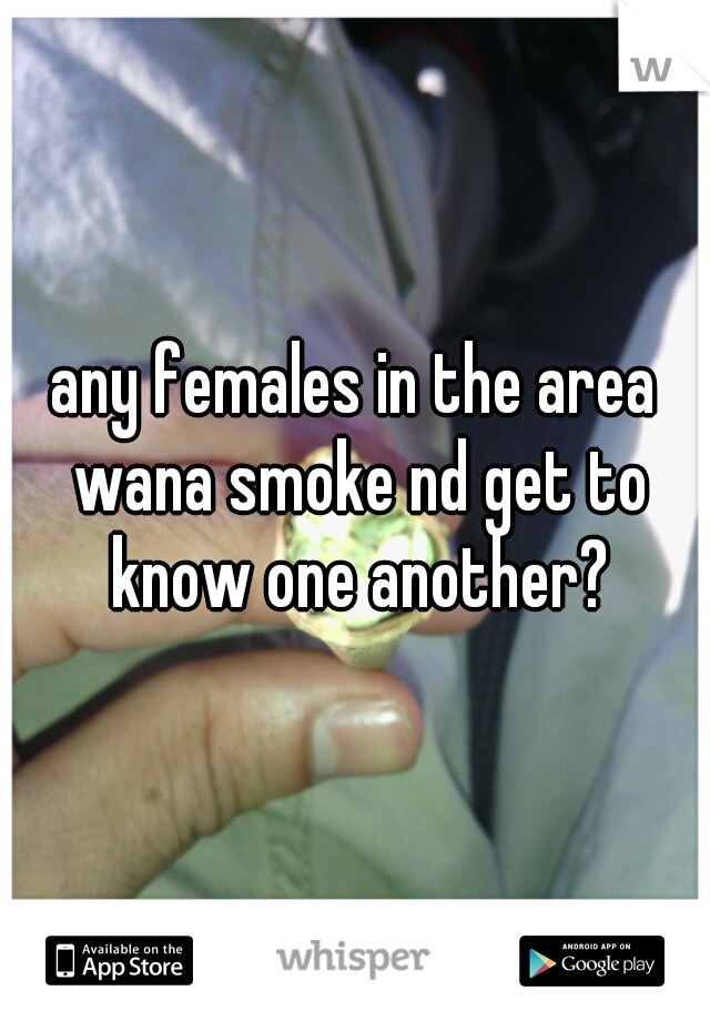 any females in the area wana smoke nd get to know one another?