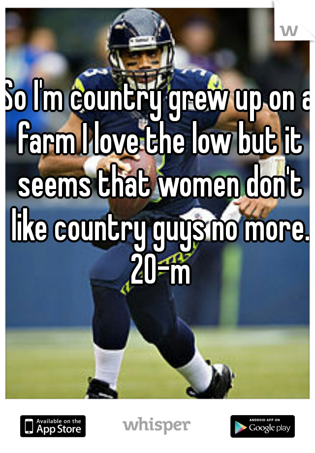 So I'm country grew up on a farm I love the low but it seems that women don't like country guys no more. 20-m