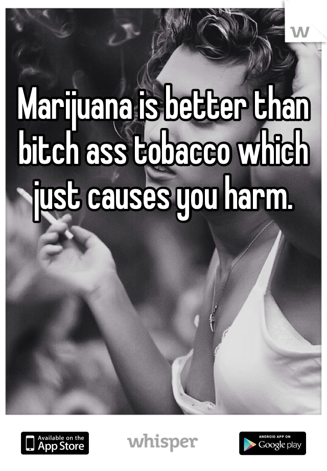 Marijuana is better than bitch ass tobacco which just causes you harm. 