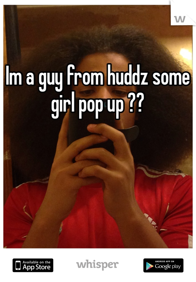 Im a guy from huddz some girl pop up ?? 