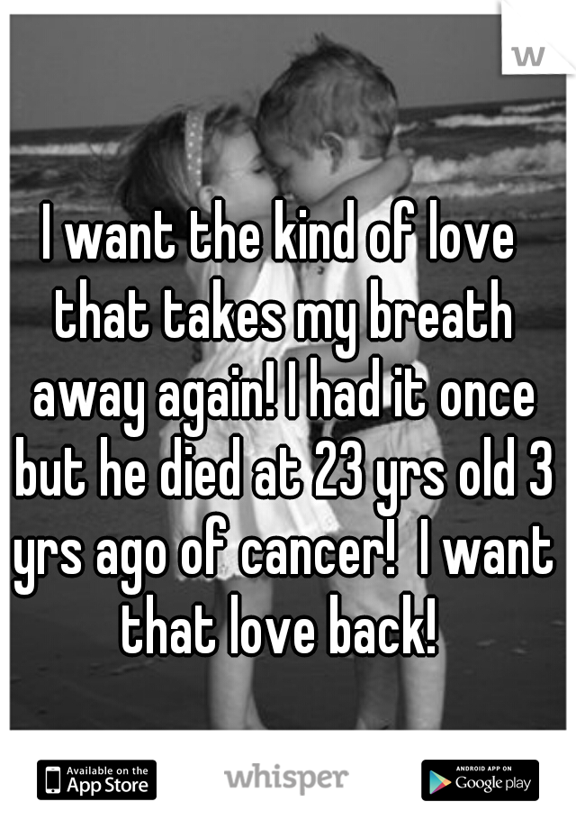 I want the kind of love that takes my breath away again! I had it once but he died at 23 yrs old 3 yrs ago of cancer!  I want that love back! 