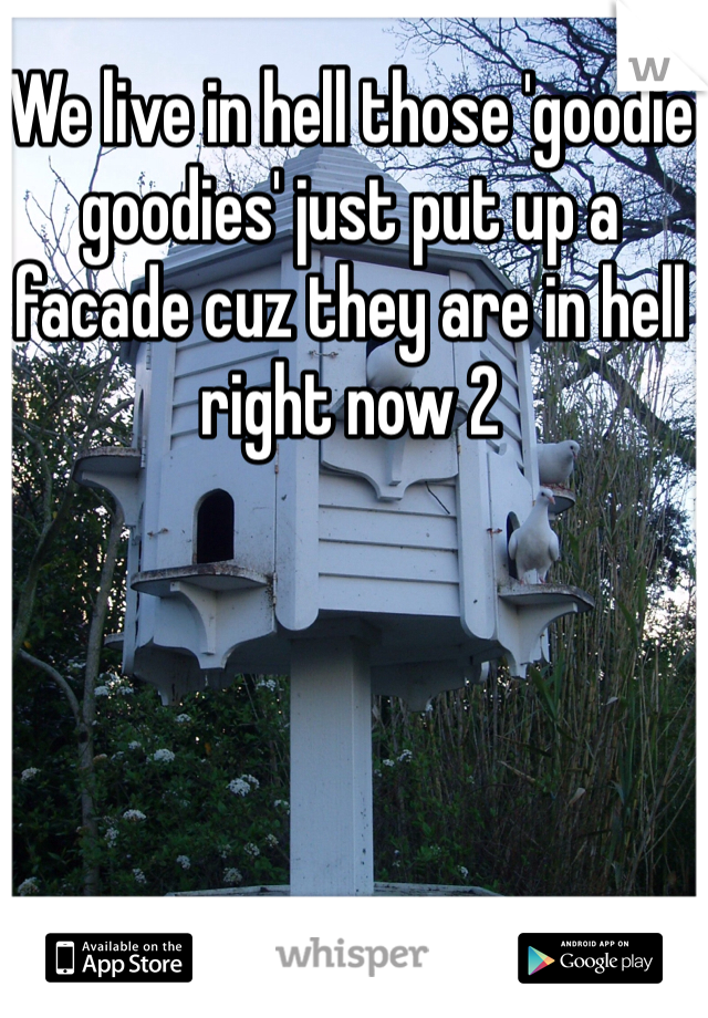 We live in hell those 'goodie goodies' just put up a facade cuz they are in hell right now 2