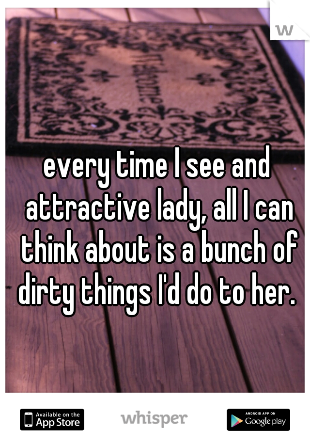 every time I see and attractive lady, all I can think about is a bunch of dirty things I'd do to her. 