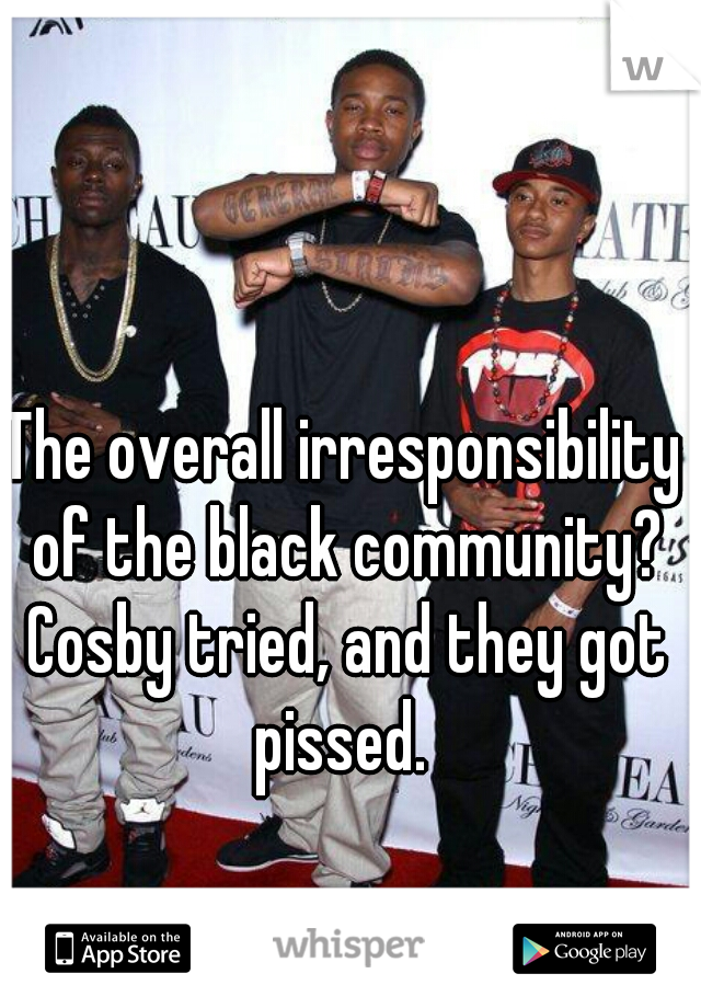 The overall irresponsibility of the black community? Cosby tried, and they got pissed. 