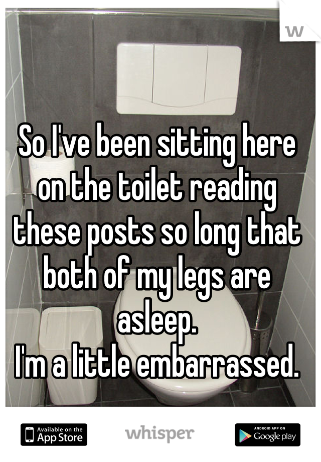 So I've been sitting here on the toilet reading these posts so long that both of my legs are asleep. 
I'm a little embarrassed.