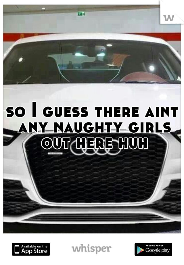 so I guess there aint any naughty girls out here huh