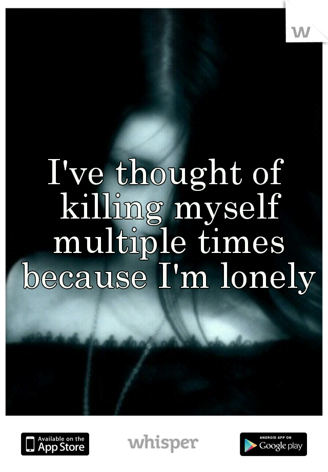 I've thought of killing myself multiple times because I'm lonely



