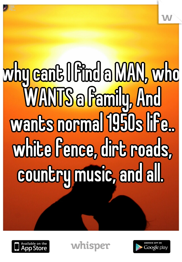 why cant I find a MAN, who WANTS a family, And wants normal 1950s life.. white fence, dirt roads, country music, and all. 