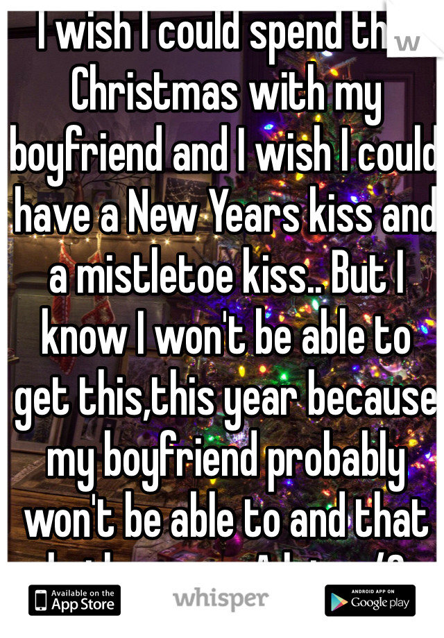 I wish I could spend this Christmas with my boyfriend and I wish I could have a New Years kiss and a mistletoe kiss.. But I know I won't be able to get this,this year because my boyfriend probably won't be able to and that bothers me. A lot. </3