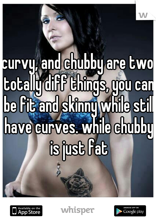 curvy, and chubby are two totally diff things, you can be fit and skinny while still have curves. while chubby is just fat