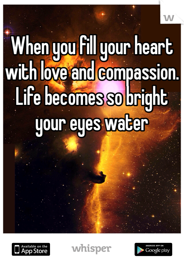 When you fill your heart with love and compassion. Life becomes so bright your eyes water
