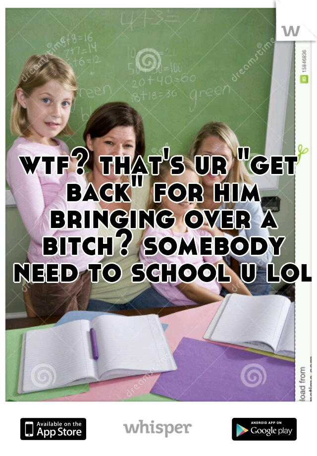 wtf? that's ur "get back" for him bringing over a bitch? somebody need to school u lol