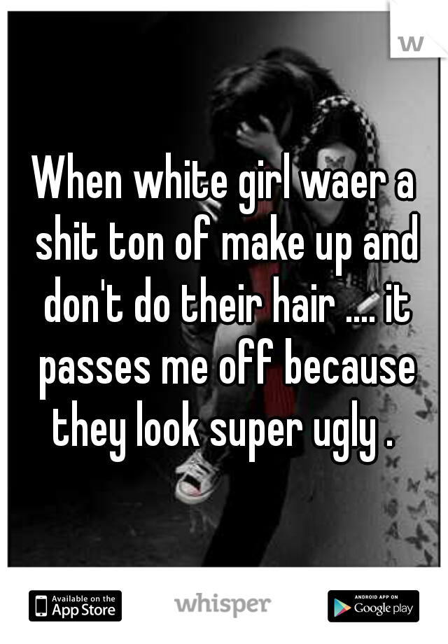 When white girl waer a shit ton of make up and don't do their hair .... it passes me off because they look super ugly . 