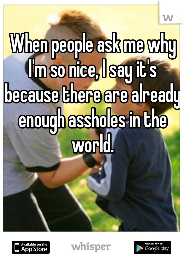 When people ask me why I'm so nice, I say it's because there are already enough assholes in the world.