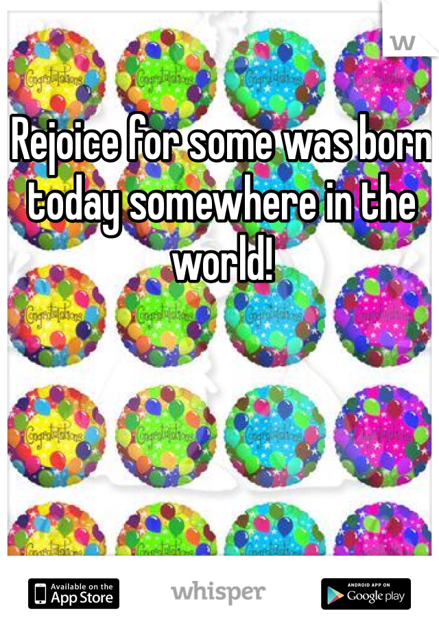 Rejoice for some was born today somewhere in the world!