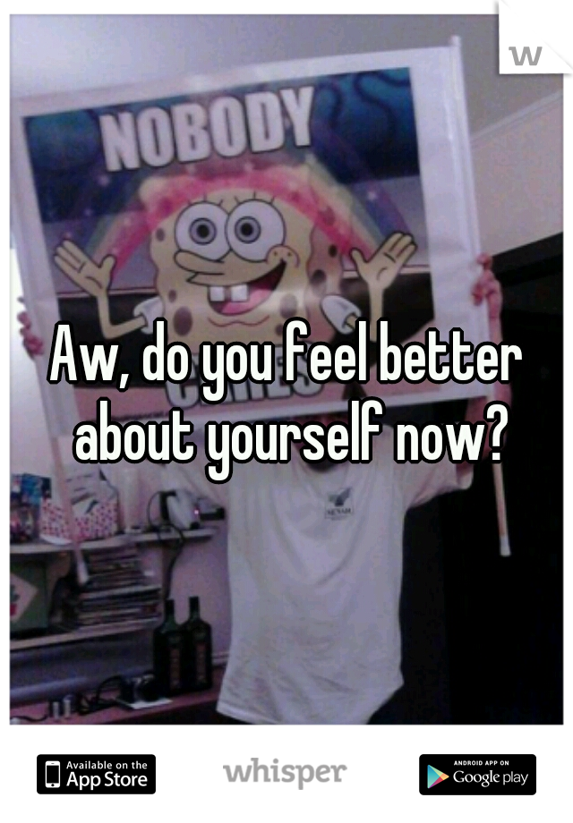 Aw, do you feel better about yourself now?