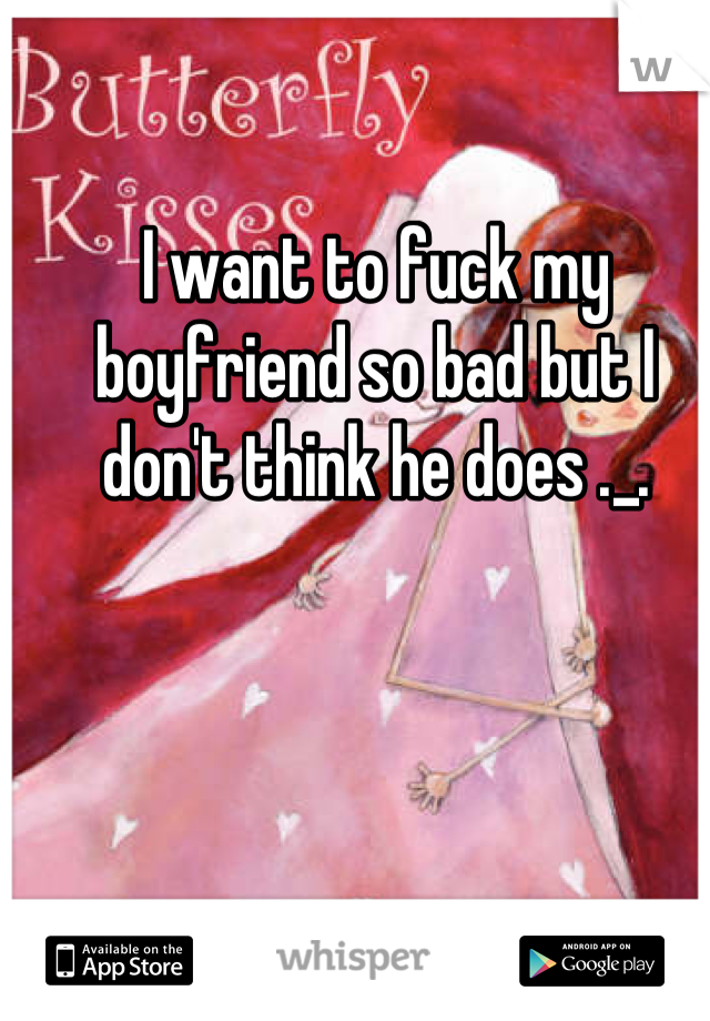 I want to fuck my boyfriend so bad but I don't think he does ._.