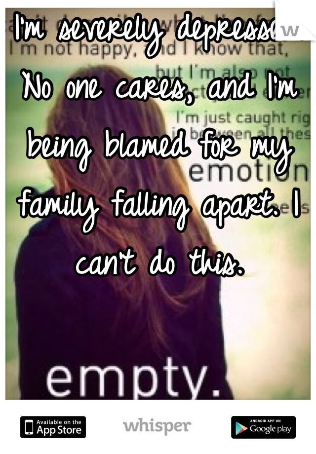 I'm severely depressed. No one cares, and I'm being blamed for my family falling apart. I can't do this.