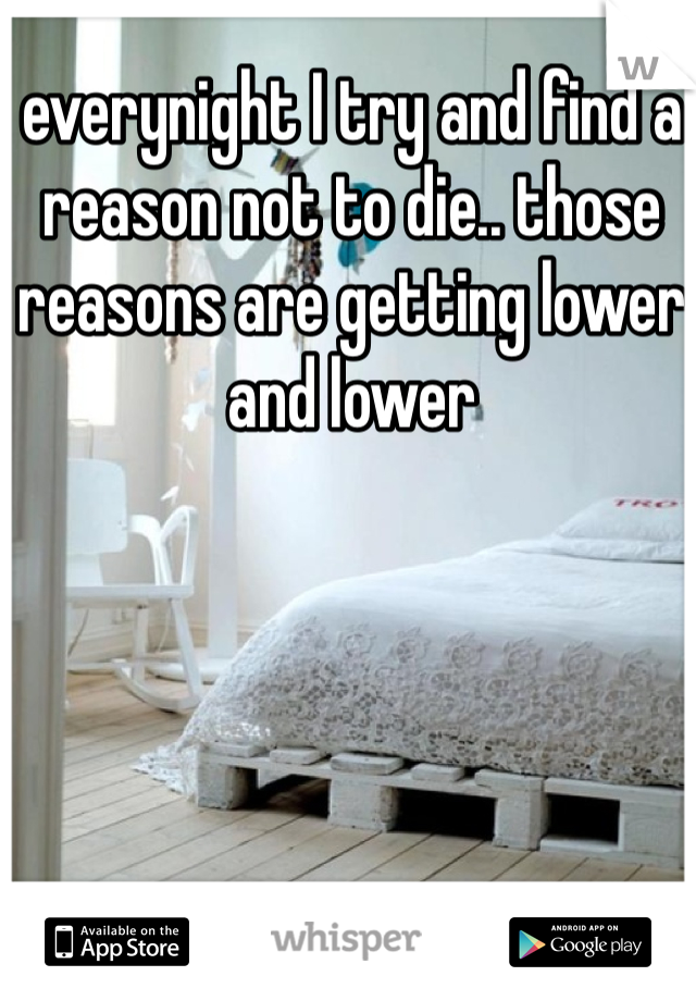 everynight I try and find a reason not to die.. those reasons are getting lower and lower 