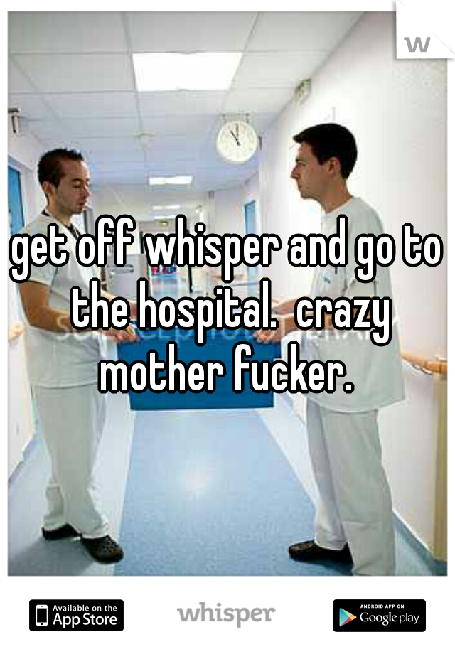 get off whisper and go to the hospital.  crazy mother fucker. 