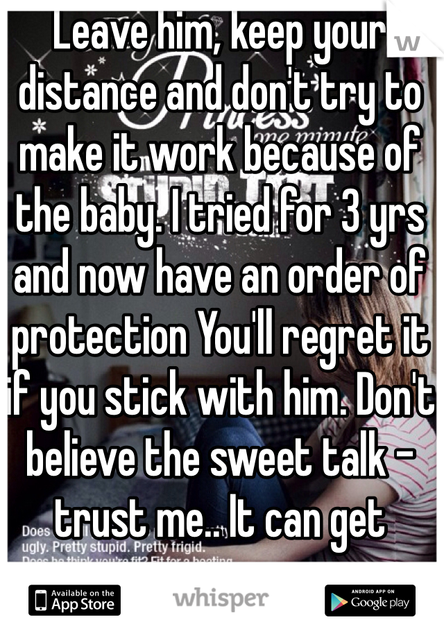 Leave him, keep your distance and don't try to make it work because of the baby. I tried for 3 yrs and now have an order of protection You'll regret it if you stick with him. Don't believe the sweet talk - trust me.. It can get worse...