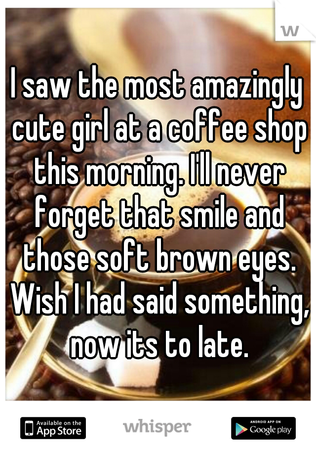 I saw the most amazingly cute girl at a coffee shop this morning. I'll never forget that smile and those soft brown eyes. Wish I had said something, now its to late.