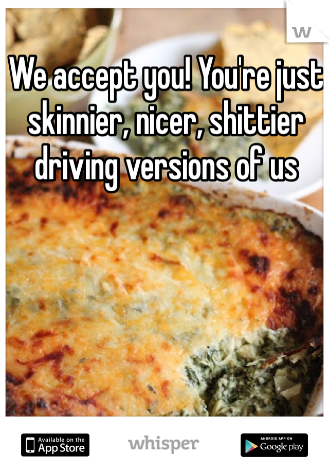 We accept you! You're just skinnier, nicer, shittier driving versions of us