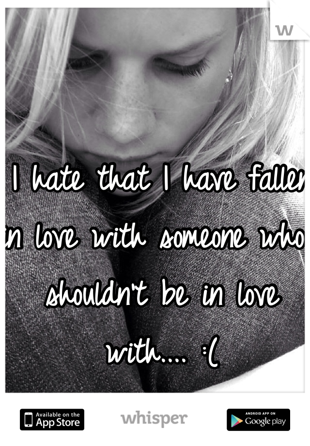 I hate that I have fallen in love with someone who I shouldn't be in love with.... :(