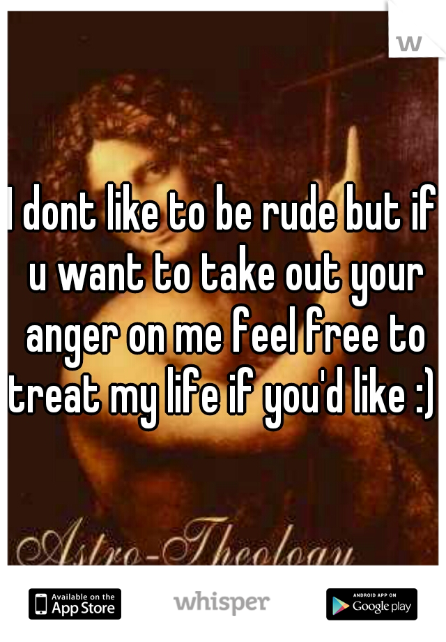 I dont like to be rude but if u want to take out your anger on me feel free to treat my life if you'd like :) 