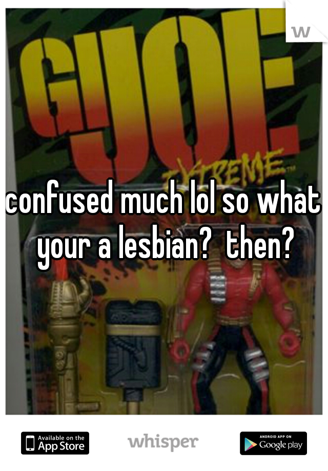 confused much lol so what your a lesbian?  then?