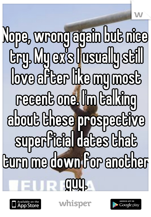 Nope, wrong again but nice try. My ex's I usually still love after like my most recent one. I'm talking about these prospective superficial dates that turn me down for another guy.