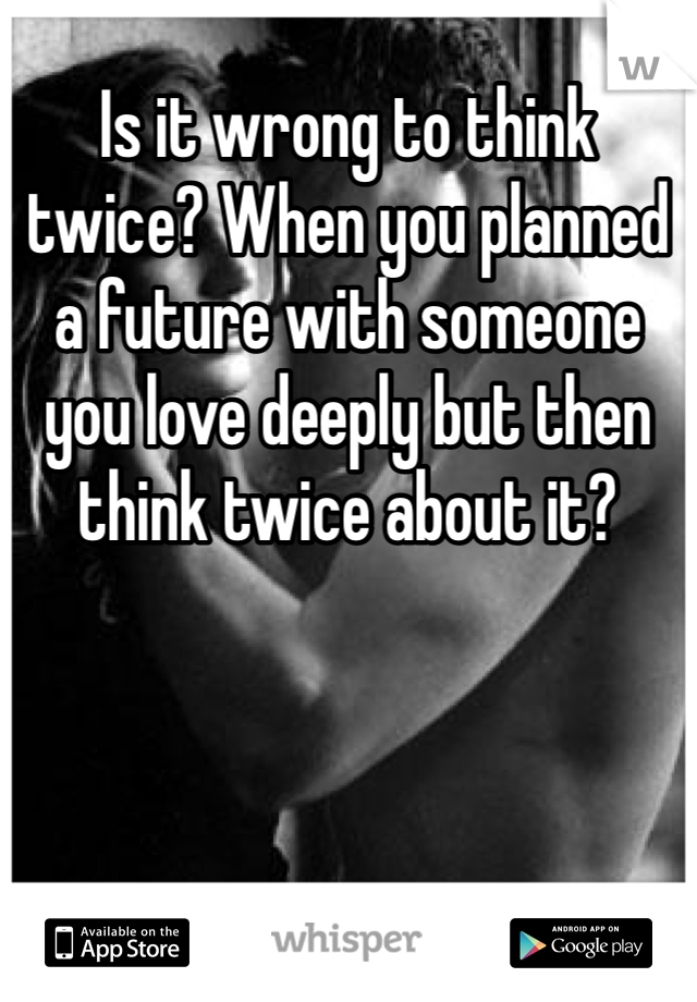 Is it wrong to think twice? When you planned a future with someone you love deeply but then think twice about it? 