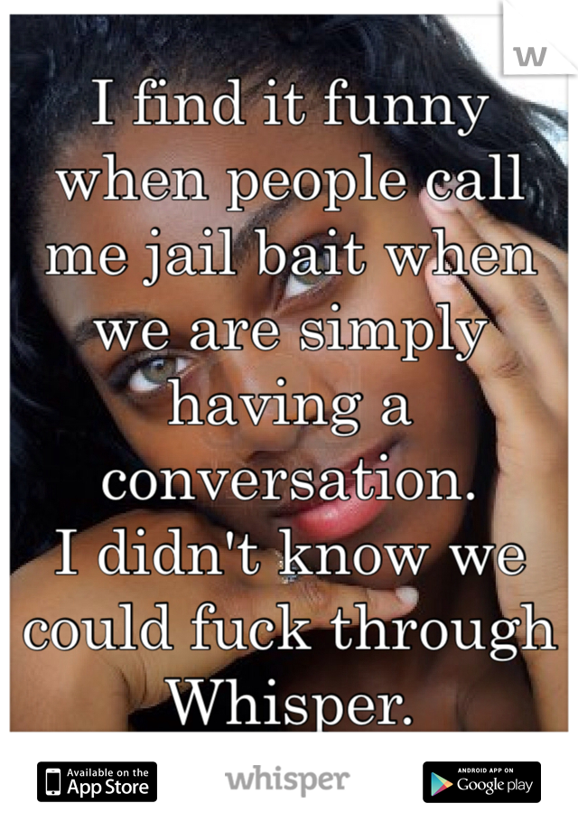 I find it funny when people call me jail bait when we are simply having a conversation. 
I didn't know we could fuck through Whisper. 