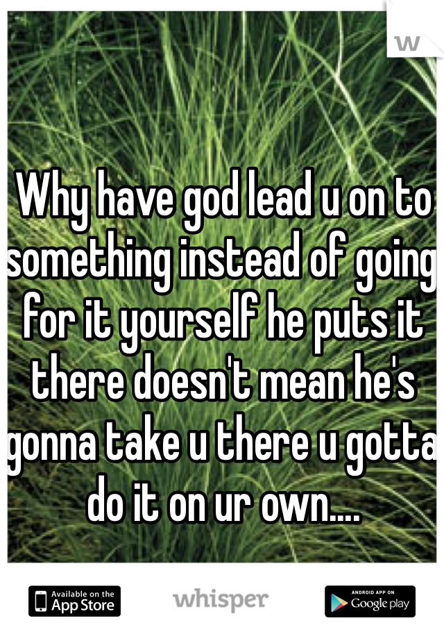 Why have god lead u on to something instead of going for it yourself he puts it there doesn't mean he's gonna take u there u gotta do it on ur own....