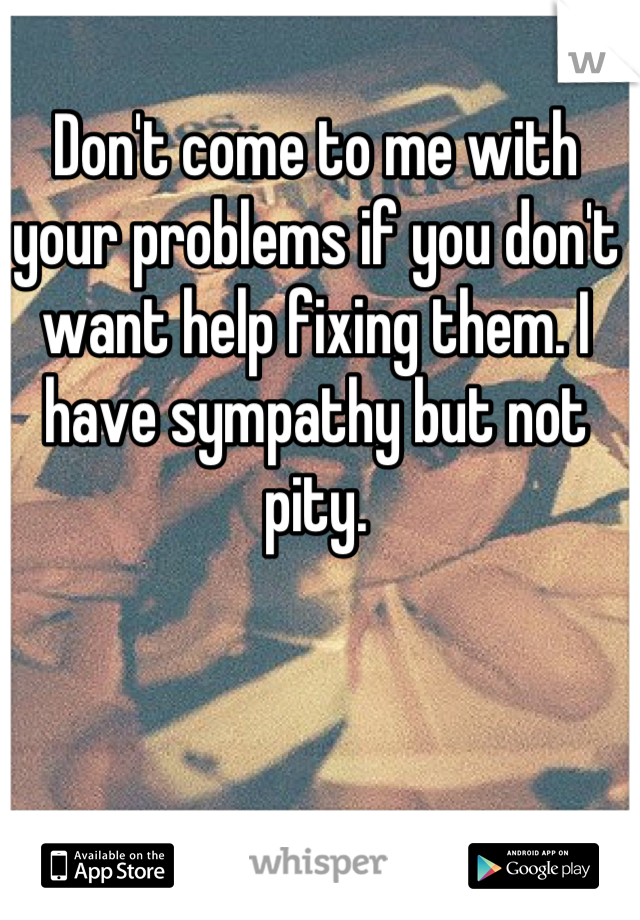 Don't come to me with your problems if you don't want help fixing them. I have sympathy but not pity.