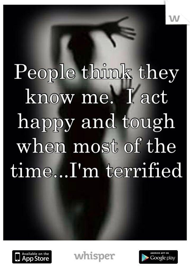 People think they know me.  I act happy and tough when most of the time...I'm terrified