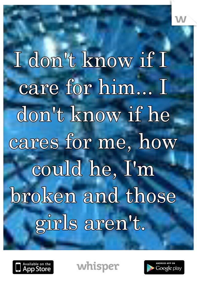 I don't know if I care for him... I don't know if he cares for me, how could he, I'm broken and those girls aren't. 