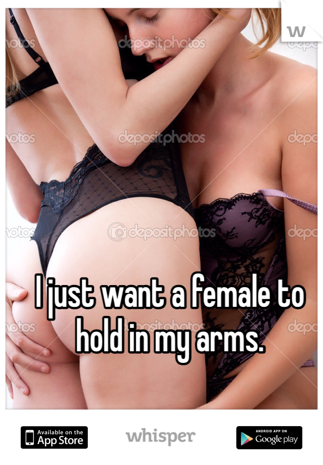 I just want a female to hold in my arms.