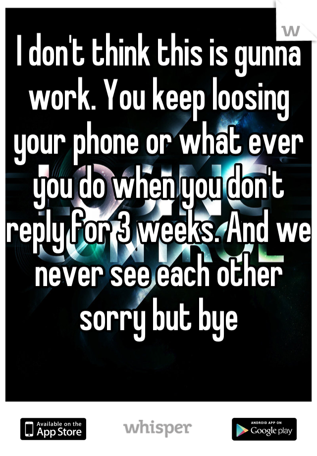 I don't think this is gunna work. You keep loosing your phone or what ever you do when you don't reply for 3 weeks. And we never see each other sorry but bye