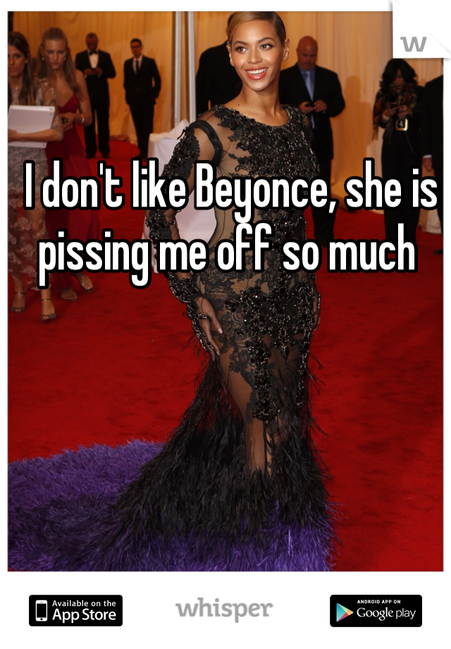 I don't like Beyonce, she is pissing me off so much 