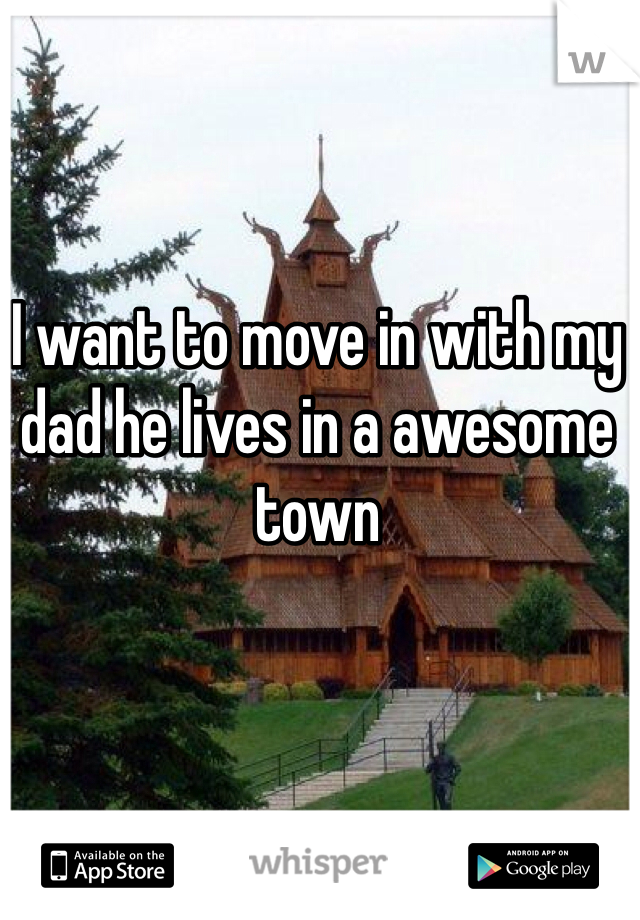 I want to move in with my dad he lives in a awesome town 