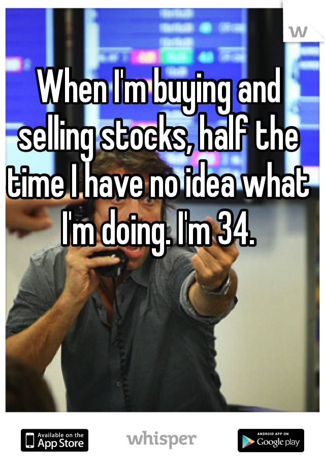 When I'm buying and selling stocks, half the time I have no idea what I'm doing. I'm 34.