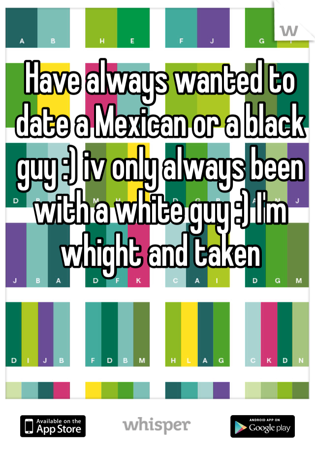 Have always wanted to date a Mexican or a black guy :) iv only always been with a white guy :) I'm whight and taken 