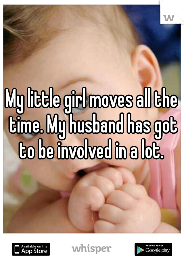 My little girl moves all the time. My husband has got to be involved in a lot. 