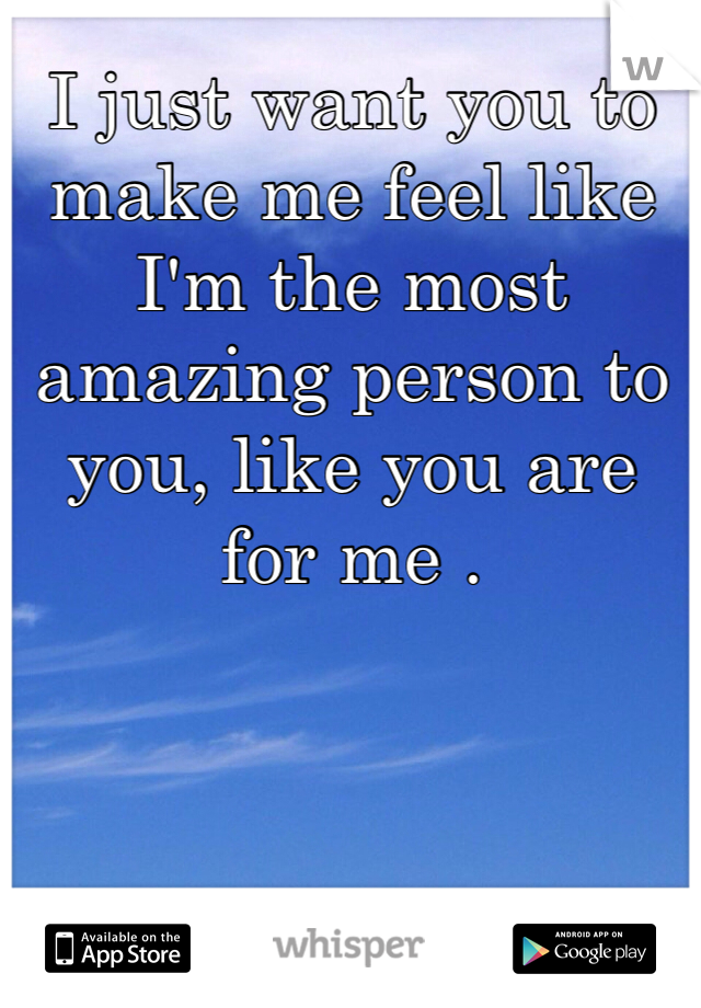 I just want you to make me feel like I'm the most amazing person to you, like you are for me . 
