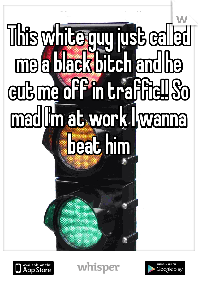 This white guy just called me a black bitch and he cut me off in traffic!! So mad I'm at work I wanna beat him 