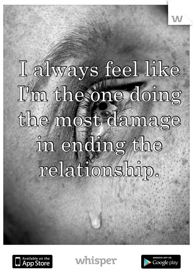 I always feel like I'm the one doing the most damage in ending the relationship.
