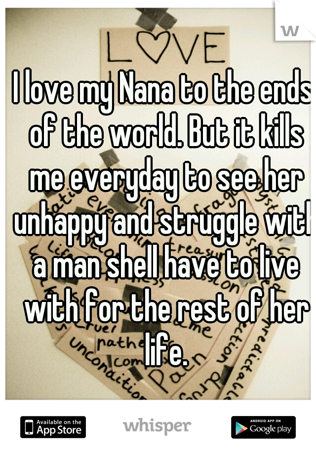 I love my Nana to the ends of the world. But it kills me everyday to see her unhappy and struggle with a man shell have to live with for the rest of her life.